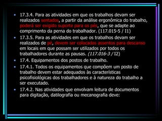 17.3.4. Para as atividades em que os trabalhos devam ser realizados  sentados , a partir da análise ergonômica do trabalho,  poderá ser exigido suporte para os pés , que se adapte ao comprimento da perna do trabalhador. (117.015-5 / I1) 17.3.5. Para as atividades em que os trabalhos devam ser realizados de  pé ,  devem ser colocados assentos para descanso  em locais em que possam ser utilizados por todos os trabalhadores durante as pausas.  (117.016-3 /  I2) 17.4. Equipamentos dos postos de trabalho. 17.4.1. Todos os equipamentos que compõem um posto de trabalho devem estar adequados às características psicofisiológicas dos trabalhadores e à natureza do trabalho a ser executado. 17.4.2. Nas atividades que envolvam leitura de documentos para digitação, datilografia ou mecanografia deve: 