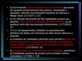 a) ser fornecido  suporte adequado para documentos  que possa ser ajustado proporcionando boa postura, visualização e operação, evitando movimentação freqüente do pescoço e fadiga visual; (117.017-1 / I1) b) ser utilizado documento de fácil legibilidade sempre que possível,  sendo vedada a utilização do papel brilhante , ou de qualquer outro tipo que provoque ofuscamento.  (117.018-0 /  I1) 17.4.3. Os equipamentos utilizados no processamento eletrônico de dados com terminais de vídeo devem observar o seguinte: a) condições de mobilidade suficientes para permitir o  ajuste da tela do equipamento à iluminação do ambiente, protegendo-a contra reflexos, e proporcionar corretos ângulos de visibilidade ao trabalhador ; (117.019-8 / I2) b)  o teclado deve ser independente e ter mobilidade , permitindo ao trabalhador ajustá-lo de acordo com as tarefas a serem executadas; (117.020-1 / I2) 