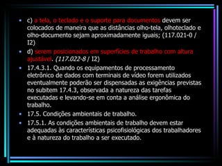 c)  a tela, o teclado e o suporte para documentos  devem ser colocados de maneira que as distâncias olho-tela, olhoteclado e olho-documento sejam aproximadamente iguais; (117.021-0 / I2) d)  serem posicionados em superfícies de trabalho com altura ajustável .  (117.022-8  / I2) 17.4.3.1. Quando os equipamentos de processamento eletrônico de dados com terminais de vídeo forem utilizados eventualmente poderão ser dispensadas as exigências previstas no subitem 17.4.3, observada a natureza das tarefas executadas e levando-se em conta a análise ergonômica do trabalho. 17.5. Condições ambientais de trabalho. 17.5.1. As condições ambientais de trabalho devem estar adequadas às características psicofisiológicas dos trabalhadores e à natureza do trabalho a ser executado. 