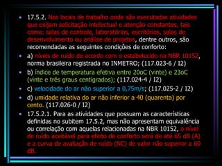 17.5.2.  Nos locais de trabalho onde são executadas atividades que exijam solicitação intelectual e atenção constantes, tais como: salas de controle, laboratórios, escritórios, salas de desenvolvimento ou análise de projetos , dentre outros, são recomendadas as seguintes condiçôes de conforto: a)  níveis de ruído de acordo com o estabelecido na NBR 10152 , norma brasileira registrada no INMETRO; (117.023-6 / I2) b)  índice de temperatura efetiva entre 20oC (vinte) e 23oC (vinte e três graus centígrados);  (117.024-4 / I2) c)  velocidade do ar não superior a 0,75m/s ; (117.025-2 / I2) d)  umidade relativa do ar não inferior a 40 (quarenta) por cento.  (117.026-0 / I2) 17.5.2.1. Para as atividades que possuam as características definidas no subitem 17.5.2, mas não apresentam equivalência ou correlação com aquelas relacionadas na NBR 10152,  o nível de ruído aceitável para efeito de conforto será de até 65 dB (A) e a curva de avaliação de ruído (NC) de valor não superior a 60 dB. 