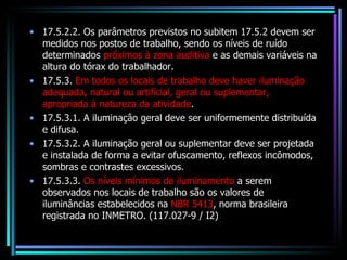 17.5.2.2. Os parâmetros previstos no subitem 17.5.2 devem ser medidos nos postos de trabalho, sendo os níveis de ruído determinados  próximos à zona auditiva  e as demais variáveis na altura do tórax do trabalhador. 17.5.3.  Em todos os locais de trabalho deve haver iluminação adequada, natural ou artificial, geral ou suplementar, apropriada à natureza da atividade . 17.5.3.1. A iluminaçâo geral deve ser uniformemente distribuída e difusa. 17.5.3.2. A iluminação geral ou suplementar deve ser projetada e instalada de forma a evitar ofuscamento, reflexos incômodos, sombras e contrastes excessivos. 17.5.3.3.  Os níveis mínimos de iluminamento  a serem observados nos locais de trabalho são os valores de iluminâncias estabelecidos na  NBR 5413 , norma brasileira registrada no INMETRO. (117.027-9 / I2) 