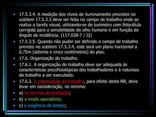 17.5.3.4. A medição dos níveis de iluminamento previstos no subitem 17.5.3.3 deve ser feita no campo de trabalho onde se realiza a tarefa visual, utilizando-se de luxímetro com fotocélula corrigida para a sensibilidade do olho humano e em função do ângulo de incidência. (117.028-7 / I2) 17.5.3.5. Quando não puder ser definido o campo de trabalho previsto no subitem 17.5.3.4, este será um plano horizontal a 0,75m (setenta e cinco centímetros) do piso. 17.6. Organização do trabalho. 17.6.1. A organização do trabalho deve ser adequada às características psicofisiológicas dos trabalhadores e à natureza do trabalho a ser executado. 17.6.2.  A organização do trabalho , para efeito desta NR, deve levar em consideração, no mínimo: a)  as normas de produção ; b)  o modo operatório ; c)  a exigência de tempo ; 