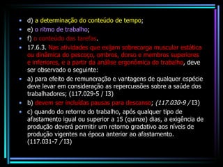 d)  a determinação do conteúdo de tempo ;  e)  o ritmo de trabalho ; f)  o conteúdo das tarefas . 17.6.3.  Nas atividades que exijam sobrecarga muscular estática ou dinâmica do pescoço, ombros, dorso e membros superiores e inferiores, e a partir da análise ergonômica do trabalho , deve ser observado o seguinte: a) para efeito de remuneração e vantagens de qualquer espécie deve levar em consideração as repercussões sobre a saúde dos trabalhadores; (117.029-5 / I3) b)  devem ser incluídas pausas para descanso ;  (117.030-9 /  I3) c) quando do retorno do trabalho, após qualquer tipo de afastamento igual ou superior a 15 (quinze) dias, a exigência de produção deverá permitir um retorno gradativo aos níveis de produção vigentes na época anterior ao afastamento. (117.031-7  /  I3) 