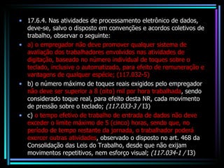 17.6.4. Nas atividades de processamento eletrônico de dados, deve-se, salvo o disposto em convenções e acordos coletivos de trabalho, observar o seguinte: a) o empregador não deve promover qualquer sistema de avaliação dos trabalhadores envolvidos nas atividades de digitação, baseado no número individual de toques sobre o teclado, inclusive o automatizado, para efeito de remuneração e vantagens de qualquer espécie; (117.032-5) b) o número máximo de toques reais exigidos pelo empregador  não deve ser superior a 8 (oito) mil por hora trabalhada , sendo considerado toque real, para efeito desta NR, cada movimento de pressão sobre o teclado;  (117.033-3 /  I3) c)  o tempo efetivo de trabalho de entrada de dados não deve exceder o limite máximo de 5 (cinco) horas, sendo que, no período de tempo restante da jornada, o trabalhador poderá exercer outras atividades , observado o disposto no art. 468 da Consolidação das Leis do Trabalho, desde que não exijam movimentos repetitivos, nem esforço visual;  (117.034-1 /  I3) 