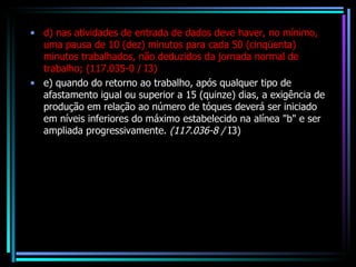 d) nas atividades de entrada de dados deve haver, no mínimo, uma pausa de 10 (dez) minutos para cada 50 (cinqüenta) minutos trabalhados, não deduzidos da jornada normal de trabalho; (117.035-0 / I3) e) quando do retorno ao trabalho, após qualquer tipo de afastamento igual ou superior a 15 (quinze) dias, a exigência de produção em relação ao número de tóques deverá ser iniciado em níveis inferiores do máximo estabelecido na alínea "b" e ser ampliada progressivamente.  (117.036-8 /  I3) 