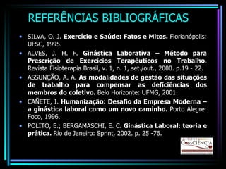 REFERÊNCIAS BIBLIOGRÁFICAS SILVA, O. J.  Exercício e Saúde: Fatos e Mitos.  Florianópolis: UFSC, 1995. ALVES, J. H. F.  Ginástica Laborativa – Método para Prescrição de Exercícios Terapêuticos no Trabalho.  Revista Fisioterapia Brasil, v. 1, n. 1, set./out., 2000. p.19 - 22. ASSUNÇÃO, A. A.  As modalidades de gestão das situações de trabalho para compensar as deficiências dos membros do coletivo.  Belo Horizonte: UFMG, 2001. CAÑETE, I.  Humanização: Desafio da Empresa Moderna – a ginástica laboral como um novo caminho.  Porto Alegre: Foco, 1996. POLITO, E.; BERGAMASCHI, E. C.  Ginástica Laboral: teoria e prática.  Rio de Janeiro: Sprint, 2002. p. 25 -76. 