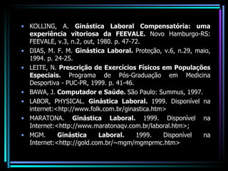 KOLLING, A.  Ginástica Laboral Compensatória: uma experiência vitoriosa da FEEVALE.  Novo Hamburgo-RS: FEEVALE, v.3, n.2, out, 1980. p. 47-72. DIAS, M. F. M.  Ginástica Laboral.  Proteção, v.6, n.29, maio, 1994. p. 24-25. LEITE, N.  Prescrição de Exercícios Físicos em Populações Especiais.  Programa de Pós-Graduação em Medicina Desportiva - PUC-PR, 1999. p. 41-46. BAWA, J.  Computador e Saúde.  São Paulo: Summus, 1997. LABOR, PHYSICAL.  Ginástica Laboral.  1999. Disponível na internet:<htp://www.folk.com.br/ginastica.htm> MARATONA.  Ginástica Laboral.  1999. Disponível na Internet:<http://www.maratonaqv.com.br/laboral.htm>; MGM.  Ginástica Laboral.  1999. Disponível na Internet:<http://gold.com.br/~mgm/mgmprmc.htm> 