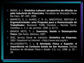 BASSO, A. L.  Ginástica Laboral: perspectiva de difusão no pólo industrial de Piracicaba.  Faculdade de Educação Física. Rio Claro -SP: UEP, 1989. BARRETO, S. J.; NUNES, C. R. O.; BAECHTOLD, ARETUSA P.  Ergomotricidade: uma Proposta para a Humanização do Trabalhador.  Blumenal: FURB, Dynamis – Revista Tecno-Científica. v. 7, n. 26, jan/mar, 1999. p. 67-71. BARROS NETO, T. L.  Exercício, Saúde e Desempenho Físico.  São Paulo: Atheneu, 1997. SESI, Serviço Social da Indústria.  Ginástica na Empresa.  2002. Disponível na Internet: <http://www.sesi.org.br> PELLEGRINOTTI, I. L.  A Atividade Física e Esporte: A importância no Contexto Saúde do Ser Humano.  Revista Brasileira de Atividade Física e Saúde. V.3, n.1, 1998. p. 22 – 28. 