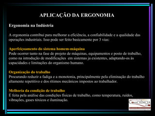 APLICAÇÃO DA ERGONOMIA Ergonomia na Indústria A ergonomia contribui para melhorar a eficiência, a confiabilidade e a qualidade das operações industriais. Isso pode ser feito basicamente por 3 vias: Aperfeiçoamento do sistema homem-máquina Pode ocorrer tanto na fase de projeto de máquinas, equipamentos e posto de trabalho, como na introdução de modificações  em sistemas ja existentes, adaptando-os às capacidades e limitações do organismo humano. Organização do trabalho Procurando reduzir a fadiga e a monotonia, principalmente pela eliminação do trabalho altamente repetitivo e dos rítimos mecânicos impostos ao trabalhador. Melhoria da condição de trabalho É feita pela análise das condições físicas de trabalho, como temperatura, ruídos, vibrações, gases tóxicos e iluminação. 