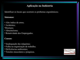 Aplicação na Indústria Identificar os locais que ocorrem os probemas ergonômicos; Sintomas: Alto índice de erros; Acidentes; Doenças; Absenteísmo; Rotatividade dos Empregados. Causas: Inadequação das máquinas; Falha na organização de trabalho; Deficiências ambientais; Tensões musculares e psíquicas. 