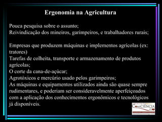 Ergonomia na Agricultura Pouca pesquisa sobre o assunto; Reivindicação dos mineiros, garimpeiros, e trabalhadores rurais; Empresas que produzem máquinas e implementos agrícolas (ex: tratores) Tarefas de colheita, transporte e armazenamento de produtos agrícolas; O corte da cana-de-açúcar; Agrotóxicos e mercúrio usado pelos garimpeiros; As máquinas e equipamentos utilizados ainda são quase sempre rudimentares, e poderiam ser consideravelmente aperfeiçoados com a aplicação dos conhecimentos ergonômicos e tecnológicos já disponíveis. 