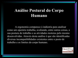 Análise Postural do Corpo Humano A ergonomia comparece à indústria para analisar como um operário trabalha, avaliando, entre outras coisas, a sua postura de trabalho e as atividades motoras pelo mesmo desenvolvidas. Através desta análise é que são identificadas diversas incompatibilidades existentes entre o posto de trabalho e os limites do corpo humano.  