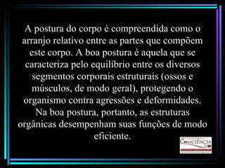 A postura do corpo é compreendida como o arranjo relativo entre as partes que compõem este corpo. A boa postura é aquela que se caracteriza pelo equilíbrio entre os diversos segmentos corporais estruturais (ossos e músculos, de modo geral), protegendo o organismo contra agressões e deformidades. Na boa postura, portanto, as estruturas orgânicas desempenham suas funções de modo eficiente. 