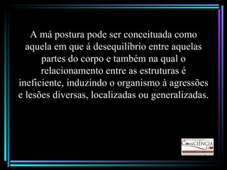 A má postura pode ser conceituada como aquela em que á desequilíbrio entre aquelas partes do corpo e também na qual o relacionamento entre as estruturas é ineficiente, induzindo o organismo à agressões e lesões diversas, localizadas ou generalizadas. 