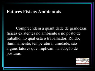 Fatores Físicos Ambientais Compreendem a quantidade de grandezas físicas existentes no ambiente e no posto de trabalho, no qual está o trabalhador. Ruído, iluminamento, temperatura, umidade, são alguns fatores que implicam na adoção de posturas.  