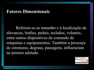 Fatores Dimensionais Referem-se ao tamanho e à localização de alavancas, botões, pedais, teclados, volantes, entre outros dispositivos de comando de máquinas e equipamentos. Também a presença de estruturas, degraus, passagens, influenciam na postura adotada. 