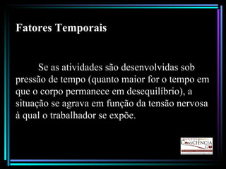 Fatores Temporais Se as atividades são desenvolvidas sob pressão de tempo (quanto maior for o tempo em que o corpo permanece em desequilíbrio), a situação se agrava em função da tensão nervosa à qual o trabalhador se expõe. 