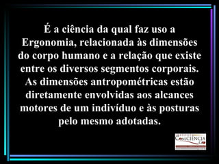 É a ciência da qual faz uso a Ergonomia, relacionada às dimensões do corpo humano e a relação que existe entre os diversos segmentos corporais. As dimensões antropométricas estão diretamente envolvidas aos alcances motores de um indivíduo e às posturas pelo mesmo adotadas. 