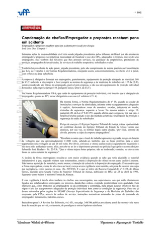 - 102
-
Uanderson Rebula de Oliveira Ergonomia e Segurança do Trabalho
Condenação de chefias/Empregador e prepostos recebem pena
em acidente
Empregador e prepostos recebem pena em acidente provocado por choque
José Luiz Dias Campos *
Inúmeras ações de responsabilidade civil vêm sendo julgadas procedentes pelos tribunais do Brasil por não atentarem
empregador e prepostos na imperiosa necessidade de fiscalizar o uso dos EPIs, adequados e próprios, não só de seus
empregados, mas também dos terceiros que lhes prestam serviços, na qualidade de empreiteiros, prestadores de
serviços, empregados de terceirizadas, de serviços de trabalho temporário, trabalhador avulso.
Também há precedente de ação penal, julgada procedente, pelo não cumprimento de norma prevista na Consolidação
das Leis do Trabalho e em Normas Regulamentadoras, ensejando assim, concomitantemente, ato ilícito civil e penal,
com reflexos na área trabalhista.
A empresa é obrigada a fornecer aos empregados, gratuitamente, equipamento de proteção adequado ao risco (art. 166
da CLT) cabendo a ela cumprir e fazer cumprir as normas de segurança e de medicina do trabalho (art. 157 da CLT),
sendo considerado ato faltoso do empregado, punível pela empresa, o não uso do equipamento de proteção individual
fornecidos pela empresa (artigo 158, parágrafo único, letra b, da CLT).
Na Norma Regulamentadora NR-6, que cuida do equipamento de proteção individual, está inscrito que é obrigação do
empregador, quanto ao EPI, tornar obrigatório o seu uso (cf. subitem 6.2.1.4).
Da mesma forma, a Norma Regulamentadora de nº 10, quando ao cuidar de
instalações e serviços de eletricidade, informa sobre os equipamentos adequados
à espécie, destacando-se varas de manobra, escadas, detectores de tensão,
cinturões de segurança, capacete e luvas. Na mesma esteira o artigo 19,
parágrafo 20, da Lei nº 8.213/91, quando afirma que a empresa, por sua vez, e
responsável pela adoção e uso das medidas coletivas e individuais de proteção e
segurança da saúde do trabalhador.
Perigo de energia - O Egrégio Superior Tribunal de Justiça já teve oportunidade
de confirmar decisão do Egrégio Tribunal do Estado de Minas Gerais que
analisou, por sua vez, as normas legais supra citadas, "por estar, estreme de
dúvida, presente a culpa da empresa empregadora".
"Revelam os autos que o local de trabalho apresentava grande perigo em função
da voltagem que era aproximadamente 13.800 volts, sabendo-se, também, que as luvas próprias para o setor
suportariam uma voltagem de até 20 mil volts. Por óbvio, estivesse a vítima usando todo o equipamento necessário e
não teria sido acidentado como, aliás, percebe-se ao ler o depoimento prestado na polícia (logo após o acontecido) por
Sebastião José Goulart - fls. 23-TA: "Que a vítima trajava botas próprias, não se lembrando, contudo, se estava com
luvas ou outro material de segurança."
A incúria da firma empregadora ressalta-se com maior evidência quando se sabe que teria adquirido o material
indispensável e que, segundo relatam suas testemunhas, estaria à disposição da vítima em um carro cedido à mesma.
Não basta a aquisição do material e, muito menos, a intenção de colocá-lo á disposição do empregado. É necessário que
a firma empregadora, ciente do alto risco no local, exerça severa vigilância neste sentido, sob pena de incorrer em culpa
por negligência, como ocorreu in casu. (fls. 229/230). E o que se infere do Recurso Especial de nº 5.358, de Minas
Gerais, decidido pela Quarta Turma do Superior Tribunal de Justiça, publicado no DJU, de 23 de abril de 1991,
figurando como relator o ministro Fontes de Alencar.
E esta vigilância é tarefa afeta também às chefias, aos encarregados, aos supervisores, aos que estão diretamente
ligados aos colaboradores empregados ou terceiros, dando-lhes ordens, exigindo produtividade com qualidade. Está
implícito que, como prepostos da empregadora ou da contratante e contratada, para atingir àqueles objetivos hão de
vigiar o uso dos equipamentos adequados de proteção individual bem como as condições de segurança. Para isto já
foram orientados pelos órgãos do SESMT (Serviço Especializado de Segurança e de Medicina do Trabalho) das
empresas, pela CIPA, através de ordem de serviço, instruções normativas emanadas do poder de comando do
empregador, treinamento, palestras, cursos.
Precedente penal - A Revista dos Tribunais, vol. 631, nas págs. 344/346 publica precedente penal de enorme valia nesta
área de atuação que servirá, certamente, de paradigma a outras hipóteses similares.
 