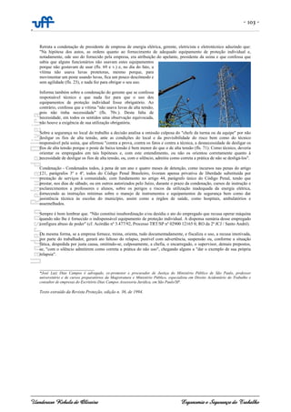 - 103 -
-
Uanderson Rebula de Oliveira Ergonomia e Segurança do Trabalho
Retrata a condenação de presidente de empresa de energia elétrica, gerente, eletricista e eletrotécnico aduzindo que:
"Na hipótese dos autos, as ordens quanto ao fornecimento de adequado equipamento de proteção individual e,
notadamente, ode uso do fornecido pela empresa, era atribuição do apelante, presidente da usina e que confessa que
sabia que alguns funcionários não usavam estes equipamentos
porque não gostavam de usar (fls. 69 e v.) e, no dia do fato, a
vítima não usava luvas protetoras, mesmo porque, para
movimentar um poste usando luvas, fica um pouco descômodo e
sem agilidade (fls. 23), e nada fez para obrigar o seu uso.
Informa também sobre a condenação do gerente que se confessa
responsável técnico e que nada fez para que o uso dos
equipamentos de proteção individual fosse obrigatório. Ao
contrário, confessa que a vitima "não usava luvas de alta tensão,
pois não tinha necessidade" (fls. 70v.). Desta falta de
necessidade, em todos os sentidos uma observação equivocada,
não houve a exigência de sua utilização obrigatória.
Sobre a segurança no local do trabalho a decisão analisa a omissão culposa do "chefe da turma ou da equipe" por não
desligar os fios de alta tensão, ante as condições do local e da previsibilidade do risco bem como do técnico
responsável pela usina, que afirmou "contra a prova, contra os fatos e contra a técnica, a desnecessidade de desligar os
fios de alta tensão porque o poste de baixa tensão é bem menor do que o de alta tensão (fls. 71). Como técnico, deveria
orientar os empregados em tais hipóteses e, com este entendimento, ou não os orientou corretamente quanto á
necessidade de desligar os fios de alta tensão, ou, com o silêncio, admitiu como correta a prática de não se desligá-los".
Condenação - Condenados todos, à pena de um ano e quatro meses de detenção, como incursos nas penas do artigo
121, parágrafos 3º e 4º, todos do Código Penal Brasileiro, tiveram apensa privativa de liberdade substituída por
prestação de serviços à comunidade, com fundamento no artigo 44, parágrafo único do Código Penal, tendo que
prestar, nos dias de sábado, ou em outros autorizados pelo Juízo, durante o prazo da condenação, cursos de instrução e
esclarecimentos a professores e alunos, sobre os perigos e riscos da utilização inadequada da energia elétrica,
fornecendo as instruções mínimas sobre o manejo de instrumentos e equipamentos de segurança bem como dar
assistência técnica às escolas do município, assim como a órgãos de saúde, como hospitais, ambulatórios e
assemelhados.
Sempre é bom lembrar que. "Não constitui insubordinação e/ou desídia o ato do empregado que recusa operar máquina
quando não lhe é fornecido o indispensável equipamento de proteção individual. A dispensa sumária desse empregado
configura abuso de poder" (cf. Acórdão nº 3.477/92, Processo TRT/SP nº 02900 12165 0, RO da 2ª JCJ / Santo André).
Da mesma forma, se a empresa fornece, treina, orienta, tudo documentadamente, e fiscaliza o uso, a recusa imotivada,
por parte do trabalhador, gerará ato faltoso do relapso, punível com advertência, suspensão ou, conforme a situação
fática, despedida por justa causa, omitindo-se, culposamente, a chefia, o encarregado, o supervisor, demais prepostos,
se, "com o silêncio admitirem como correta a prática do não uso", chegando alguns a "dar o exemplo de sua própria
relapsia".
____________________________
*José Luiz Dias Campos é advogado, ex-promotor e procurador de Justiça do Ministério Público de São Paulo, professor
universitário e de cursos preparatórios da Magistratura e Ministério Público, especialista em Direito Acidentário do Trabalho e
consultor de empresas do Escritório Dias Campos Assessoria Jurídica, em São Paulo/SP.
Texto extraído da Revista Proteção, edição n. 36, de 1994.
 