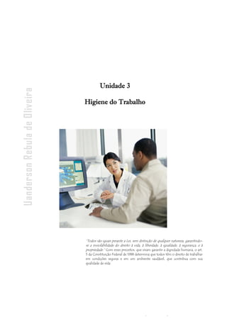 - 104
-
Uanderson Rebula de Oliveira Ergonomia e Segurança do Trabalho
“Todos são iguais perante a Lei, sem distinção de qualquer natureza, garantindo-
se a inviolabilidade do direito à vida, à liberdade, à igualdade, à segurança, e à
propriedade.” Com esses preceitos, que visam garantir a dignidade humana, o art.
5 da Constituição Federal de 1988 determina que todos têm o direito de trabalhar
em condições seguras e em um ambiente saudável, que contribua com sua
qualidade de vida.
Unidade 3
Higiene do Trabalho
 