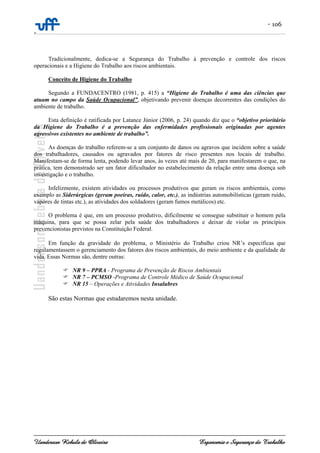 - 106
-
Uanderson Rebula de Oliveira Ergonomia e Segurança do Trabalho
Tradicionalmente, dedica-se a Segurança do Trabalho à prevenção e controle dos riscos
operacionais e a Higiene do Trabalho aos riscos ambientais.
Conceito de Higiene do Trabalho
Segundo a FUNDACENTRO (1981, p. 415) a “Higiene do Trabalho é uma das ciências que
atuam no campo da Saúde Ocupacional”, objetivando prevenir doenças decorrentes das condições do
ambiente de trabalho.
Esta definição é ratificada por Latance Júnior (2006, p. 24) quando diz que o “objetivo prioritário
da Higiene do Trabalho é a prevenção das enfermidades profissionais originadas por agentes
agressivos existentes no ambiente de trabalho”.
As doenças do trabalho referem-se a um conjunto de danos ou agravos que incidem sobre a saúde
dos trabalhadores, causados ou agravados por fatores de risco presentes nos locais de trabalho.
Manifestam-se de forma lenta, podendo levar anos, às vezes até mais de 20, para manifestarem o que, na
prática, tem demonstrado ser um fator dificultador no estabelecimento da relação entre uma doença sob
investigação e o trabalho.
Infelizmente, existem atividades ou processos produtivos que geram os riscos ambientais, como
exemplo as Siderúrgicas (geram poeiras, ruído, calor, etc.), as indústrias automobilísticas (geram ruído,
vapores de tintas etc.), as atividades dos soldadores (geram fumos metálicos) etc.
O problema é que, em um processo produtivo, dificilmente se consegue substituir o homem pela
máquina, para que se possa zelar pela saúde dos trabalhadores e deixar de violar os princípios
prevencionistas previstos na Constituição Federal.
Em função da gravidade do problema, o Ministério do Trabalho criou NR’s específicas que
regulamentassem o gerenciamento dos fatores dos riscos ambientais, do meio ambiente e da qualidade de
vida. Essas Normas são, dentre outras:
NR 9 – PPRA - Programa de Prevenção de Riscos Ambientais
NR 7 – PCMSO -Programa de Controle Médico de Saúde Ocupacional
NR 15 – Operações e Atividades Insalubres
São estas Normas que estudaremos nesta unidade.
 