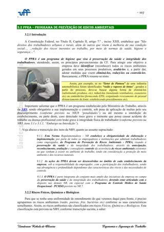 - 107
-
Uanderson Rebula de Oliveira Ergonomia e Segurança do Trabalho
3.2 PPRA – PROGRAMA DE PREVENÇÃO DE RISCOS AMBIENTAIS
3.2.1 Introdução
A Constituição Federal, no Título II, Capítulo II, artigo 7.º , inciso XXII, estabelece que "São
direitos dos trabalhadores urbanos e rurais, além de outros que visem à melhoria de sua condição
social:... ...redução dos riscos inerentes ao trabalho, por meio de normas de saúde, higiene e
segurança;...".
O PPRA é um programa de higiene que visa à preservação da saúde e integridade dos
trabalhadores, atendendo, assim, os princípios prevencionistas da CF. Para atingir este objetivo a
empresa deve identificar (reconhecer) todos os riscos ambientais
gerados em seus processos produtivos, avaliá-los e, a partir daí,
adotar medidas que visem eliminá-los, reduzí-los ou controlá-los.
Basicamente, o PPRA resume-se nisto.
Assim, por exemplo, se no “Setor de Pintura” de uma indústria
automobilística foram identificados “ruído e vapores de tintas”, gerados a
partir do processo, deve-se buscar alguma forma de eliminá-los
(substituindo produtos, etc), reduzí-los (instalando ventiladores, exaustores
etc) ou controlá-los (fornecendo EPIs, estipulando revezamento de pessoal
distanciamento da fonte, estabelecendo procedimentos etc).
Importante salientar que o PPRA é um programa estabelecido pelo Ministério do Trabalho, através
da NR9, sendo obrigatório a sua implementação e controle, sob pena de aplicação de multas pelo seu
descumprimento (conforme previsto na NR28 “penalidades”) ou até mesmo a interdição do
estabelecimento, ou parte deste, caso detectado risco grave e iminente que possa causar acidente do
trabalho ou doença profissional com lesão grave à integridade física do trabalhador (conforme previsto na
NR3, itens 3.1 e 3.1.1, “Embargo ou Interdição”).
Veja abaixo a transcrição dos itens da NR9, quanto ao assunto supracitado:
9.1.1. Esta Norma Regulamentadora - NR estabelece a obrigatoriedade da elaboração e
implementação, por parte de todos os empregadores e instituições que admitam trabalhadores
como empregados, do Programa de Prevenção de Riscos Ambientais - PPRA, visando à
preservação da saúde e da integridade dos trabalhadores, através da antecipação,
reconhecimento, avaliação e conseqüente controle da ocorrência de riscos ambientais existentes
ou que venham a existir no ambiente de trabalho, tendo em consideração a proteção do meio
ambiente e dos recursos naturais.
9.1.2. As ações do PPRA devem ser desenvolvidas no âmbito de cada estabelecimento da
empresa, sob a responsabilidade do empregador, com a participação dos trabalhadores, sendo
sua abrangência e profundidade dependentes das características dos riscos e das necessidades de
controle.
9.1.3. O PPRA é parte integrante do conjunto mais amplo das iniciativas da empresa no campo
da preservação da saúde e da integridade dos trabalhadores, devendo estar articulado com o
disposto nas demais NR, em especial com o Programa de Controle Médico de Saúde
Ocupacional - PCMSO previsto na NR 7.
3.2.2 Riscos Físicos, Químicos e Biológicos
Para que se tenha uma uniformidade de entendimento do que veremos daqui para frente, é preciso
agruparmos os riscos ambientais (ruído, poeiras, frio, bactérias etc) conforme as suas características
semelhantes. Assim, os riscos ambientais são classificados em riscos Físicos, Químicos e Biológicos. Esta
classificação está prevista na NR9, conforme transcrição sucinta, a saber:
 