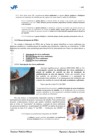 - 108
-
Uanderson Rebula de Oliveira Ergonomia e Segurança do Trabalho
9.1.5. Para efeito desta NR, consideram-se riscos ambientais os agentes físicos, químicos e biológicos
existentes nos ambientes de trabalho que são capazes de causar danos à saúde do trabalhador.
9.1.5.1. Consideram-se agentes físicos as diversas formas de energia a que possam estar expostos os
trabalhadores, tais como: ruído, vibrações, pressões anormais, temperaturas extremas, radiações ionizantes
e não ionizantes.
9.1.5.2. Consideram-se agentes químicos as substâncias, compostos ou produtos que possam penetrar no
organismo pela via respiratória, nas formas de poeiras, fumos, névoas, gases ou vapores, ou que, pela
natureza da atividade de exposição, possam ter contato ou ser absorvido pelo organismo através da pele ou
por ingestão.
9.1.5.3. Consideram-se agentes biológicos as bactérias, fungos, bacilos, parasitas, protozoários, vírus, etc.
3.2.3 Desenvolvimento do PPRA
Na verdade a elaboração do PPRA não se limita em apenas identificar os riscos ambientais nos
processos produtivos e estabelecimento de medidas para eliminá-los, reduzí-los ou controlá-los. A NR9
determina um caminho, uma metodologia para desenvolvê-lo, basicamente em 4 fases, na ordem abaixo, a
saber:
1. Antecipação dos riscos ambientais;
2. Reconhecimento dos riscos ambientais;
3. Avaliação dos riscos ambientais;
4. Controle dos riscos ambientais.
3.2.3.1 Antecipação dos riscos ambientais
Antecipar significa prever, adiantar (HOUAISS, 2003, p. 31).
A antecipação consiste na identificação dos riscos ambientais e
adoção de medidas de controle na fase de instalação do
estabelecimento ou setor da empresa. Assim, por exemplo, nessa
fase poderão ser previstos o isolamento e a segregação de
determinada fonte poluidora. É no planejamento das instalações que
a adoção das medidas de controle são mais econômicas e eficientes.
Veja o que diz o item 9.3.2 da NR9:
“A antecipação deverá envolver a análise de projetos de novas instalações,
métodos ou processos de trabalho, ou de modificação dos já existentes,
visando a identificar os riscos potenciais e introduzir medidas de proteção
para sua redução ou eliminação”.
Por este motivo, é extremamente importante solicitar os SESMT para
participarem de análise de projetos e processos de trabalho. Estes profissionais
possuem conhecimentos técnicos que podem contribuir significativamente
para se evitar, no “nascimento” da empresa, a geração de riscos ambientais
nos processos produtivos. A participação dos SESMT na análise de projetos já
é prevista no item 4.12, alínea “c” da NR4 – “Atribuições dos SESMT”, a
saber:
4.12 Compete aos profissionais integrantes dos SESMT:
c) colaborar, quando solicitado, nos projetos e na implantação
de novas instalações físicas e tecnológicas da empresa.
 