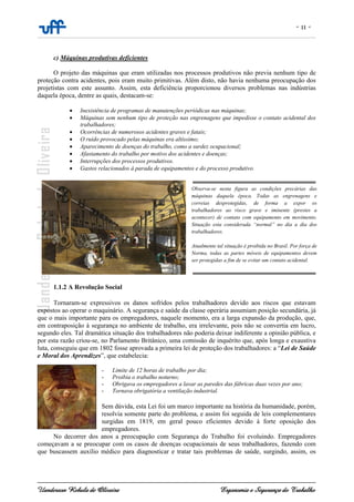 - 11 -
Uanderson Rebula de Oliveira Ergonomia e Segurança do Trabalho
c) Máquinas produtivas deficientes
O projeto das máquinas que eram utilizadas nos processos produtivos não previa nenhum tipo de
proteção contra acidentes, pois eram muito primitivas. Além disto, não havia nenhuma preocupação dos
projetistas com este assunto. Assim, esta deficiência proporcionou diversos problemas nas indústrias
daquela época, dentre as quais, destacam-se:
• Inexistência de programas de manutenções periódicas nas máquinas;
• Máquinas sem nenhum tipo de proteção nas engrenagens que impedisse o contato acidental dos
trabalhadores;
• Ocorrências de numerosos acidentes graves e fatais;
• O ruído provocado pelas máquinas era altíssimo;
• Aparecimento de doenças do trabalho, como a surdez ocupacional;
• Afastamento do trabalho por motivo dos acidentes e doenças;
• Interrupções dos processos produtivos.
• Gastos relacionados à parada de equipamentos e do processo produtivo.
1.1.2 A Revolução Social
Tornaram-se expressivos os danos sofridos pelos trabalhadores devido aos riscos que estavam
expostos ao operar o maquinário. A segurança e saúde da classe operária assumiam posição secundária, já
que o mais importante para os empregadores, naquele momento, era a larga expansão da produção, que,
em contraposição à segurança no ambiente de trabalho, era irrelevante, pois não se convertia em lucro,
segundo eles. Tal dramática situação dos trabalhadores não poderia deixar indiferente a opinião pública, e
por esta razão criou-se, no Parlamento Britânico, uma comissão de inquérito que, após longa e exaustiva
luta, conseguiu que em 1802 fosse aprovada a primeira lei de proteção dos trabalhadores: a “Lei de Saúde
e Moral dos Aprendizes”, que estabelecia:
- Limite de 12 horas de trabalho por dia;
- Proibia o trabalho noturno;
- Obrigava os empregadores a lavar as paredes das fábricas duas vezes por ano;
- Tornava obrigatória a ventilação industrial.
Sem dúvida, esta Lei foi um marco importante na história da humanidade, porém,
resolvia somente parte do problema, e assim foi seguida de leis complementares
surgidas em 1819, em geral pouco eficientes devido à forte oposição dos
empregadores.
No decorrer dos anos a preocupação com Segurança do Trabalho foi evoluindo. Empregadores
começavam a se preocupar com os casos de doenças ocupacionais de seus trabalhadores, fazendo com
que buscassem auxílio médico para diagnosticar e tratar tais problemas de saúde, surgindo, assim, os
Observa-se nesta figura as condições precárias das
máquinas daquela época. Todas as engrenagens e
correias desprotegidas, de forma a expor os
trabalhadores ao risco grave e iminente (prestes a
acontecer) de contato com equipamento em movimento.
Situação esta considerada “normal” no dia a dia dos
trabalhadores.
Atualmente tal situação é proibida no Brasil. Por força de
Norma, todas as partes móveis de equipamentos devem
ser protegidas a fim de se evitar um contato acidental.
 