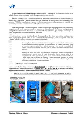 - 110 -
-
Uanderson Rebula de Oliveira Ergonomia e Segurança do Trabalho
O objetivo desta fase é identificar os riscos potenciais e a adoção de medidas para eliminação ou
redução desses riscos, sempre que possível ou, pelo menos, o seu controle.
Quando não for possível a eliminação dos riscos, devem ser adotadas medidas que visem à redução
desses riscos e por último a ação no homem. Ou seja, as medidas de proteção coletiva (Equipamentos que
protegem TODOS os trabalhadores expostos, ex. Enclausuramentos, ventiladores, exaustores etc) devem
ser privilegiadas antes de se pensar em uso de EPI ou outros meios.
Deve ser analisado o layout (distribuição física de elementos num determinado espaço) de máquinas e
equipamentos, de modo que o mesmo não se constitua em risco adicional. Um "layout" inadequado pode
gerar problemas de aumento dos níveis de ruído no ambiente de trabalho, por exemplo, a instalação de
vários equipamentos ruidosos próximos uns dos outros.
Além disso, a correta identificação das fontes geradoras dos riscos ambientais, sua trajetória e
meios de propagação, podem servir, na fase de antecipação, à minimização dos riscos, algumas vezes com
a simples mudança de posição de um determinado equipamento.
Por exemplo, se determinada máquina ou processo produz uma substância química nociva
à saúde e a trajetória dessa substância, da fonte geradora até o ponto de exaustão, expõe
diversos outros postos de trabalho à ação do agente de risco, havendo possibilidade de
alterar a localização da fonte geradora pode-se diminuir o numero de trabalhadores
expostos.
Os níveis de ruído, se as fontes são corretamente identificadas, algumas vezes podem ser
reduzidos com a simples troca de peças desgastadas. Outras vezes a saída de ar
comprimidos de certos equipamentos produz ruídos que podem ser reduzidos levando essa
“saída” para fora do ambiente de trabalho. Painéis de controle instalados no próprio
equipamento podem vibrar e causar barulhos que podem ser reduzidos simplesmente
separando-se o painel do corpo do equipamento.
3.2.3.3 Avaliação dos riscos ambientais
A avaliação dos riscos consiste em QUANTIFICAR ou qualificar o risco ambiental existente no
setor de trabalho, através da utilização de INSTRUMENTOS DE MEDIÇÃO ou métodos de inspeção,
objetivando dimensionar o quanto os trabalhadores estão expostos.
EXEMPLOS DE INSTRUMENTOS UTILIZADOS PARA AVALIAÇÃO DOS TRABALHADORES
 