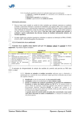 - 113 -
-
Uanderson Rebula de Oliveira Ergonomia e Segurança do Trabalho
9.3.4. A avaliação quantitativa deverá ser realizada sempre que necessária para:
a) comprovar o controle da exposição ou a inexistência riscos identificados na etapa de
reconhecimento;
b) dimensionar a exposição dos trabalhadores;
c) subsidiar o equacionamento das medidas de controle.
Informações adicionais:
Deve-se tomar muito cuidado no sentido de obter resultados que realmente expressem as condições
avaliadas e representem fielmente a exposição do trabalhador, pois qualquer falha, como exemplo o uso
incorreto do instrumento, é suficiente para comprometer o resultado. Para tanto, requer-se conhecimento
sobre calibração de instrumentos, tempo de coleta para determinada avaliação, tipo de análise química a
ser feita, local da medição, entre outros fatores. Essa fase exige como requisito para proceder à
avaliação o prévio conhecimento das diversas técnicas de medição instrumental, inclusive, de
Normas específicas.
Os dados obtidos das avaliações quantitativas subsidiam as empresas na elaboração do PPRA, PCMSO,
LTCAT e PPP – Perfil Profissiográfico Previdenciário.
3.2.3.4 Controle dos riscos ambientais
Controlar riscos significa tomar alguma ação que vise eliminar, reduzir ou controlar os riscos
ambientais. Veja abaixo alguns exemplos:
EXEMPLOS
Eliminar Reduzir Controlar
Substituir motor ruidoso por um
novo.
Substituição de matéria prima na
operação de jateamento de areia –
areia por granalha de ferro, pois
areia causa a Silicose.
Eliminar uso de determinado
produto químico.
Enclausurar motor ruidoso
Instalar ventiladores e exaustores
em locais com emanação de poeiras
Instalar barreiras térmicas contra
calor.
Substituir produto químico por
outro menos tóxico.
Mudanças de lay-out dos
equipamentos.
Limitar exposição do trabalhador
ao risco.
Isolamento da operação
Fornecer EPI
Exames médicos
Treinamentos sobre processos de
trabalho, etc.
O princípio da obrigatoriedade da adoção das medidas de controle está previsto na NR9 item
9.3.5.1, a saber:
9.3.5.1. Deverão ser adotadas as medidas necessárias suficientes para a eliminação, a
minimização ou o controle dos riscos ambientais sempre que forem verificadas uma ou mais
das seguintes situações:
a) identificação, na fase de antecipação, de risco potencial à saúde;
b) constatação, na fase de reconhecimento de risco evidente à saúde;
c) quando os resultados das avaliações quantitativas da exposição dos trabalhadores
excederem os valores dos limites previstos na NR 15 ou, na ausência destes os
valores limites de exposição ocupacional adotados pela American Conference of
Governmental Industrial Higyenists-ACGIH, ou aqueles que venham a ser
estabelecidos em negociação coletiva de trabalho, desde que mais rigorosos do que
os critérios técnico-legais estabelecidos;
d) quando, através do controle médico da saúde, ficar caracterizado o nexo causal
entre danos observados na saúde os trabalhadores e a situação de trabalho a que
eles ficam expostos.
 
