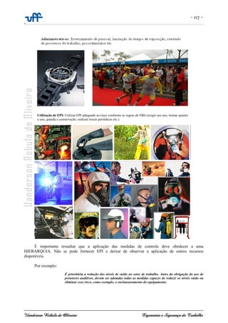 - 117 -
-
Uanderson Rebula de Oliveira Ergonomia e Segurança do Trabalho
É importante ressaltar que a aplicação das medidas de controle deve obedecer a uma
HIERARQUIA. Não se pode fornecer EPI e deixar de observar a aplicação de outros recursos
disponíveis.
Por exemplo:
É prioritária a redução dos níveis de ruído no setor de trabalho. Antes da obrigação do uso de
protetores auditivos, devem ser adotadas todas as medidas capazes de reduzir os níveis ruído ou
eliminar esse risco, como exemplo, o enclausuramento do equipamento.
Utilização de EPI: Utilizar EPI adequado ao risco conforme as regras da NR6 (exigir seu uso, treinar quanto
o uso, guarda e conservação, realizar trocas periódicas etc.).
 
