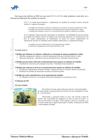 - 118 -
-
Uanderson Rebula de Oliveira Ergonomia e Segurança do Trabalho
Esta regra está explícita na NR9 em seus itens 9.3.5.2 e 9.3.5.4, onde estabelece como deve ser a
hierarquia da aplicação das medidas de controle:
9.3.5.2. O estudo desenvolvimento e implantação de medidas de proteção coletiva deverão
obedecer à seguinte hierarquia:
a) medidas que eliminam ou reduzam a utilização ou a formação de agentes prejudiciais à saúde;
b) medidas que previnam a liberação ou disseminação desses agentes prejudiciais à saúde;
c) medidas que reduzam os níveis ou a concentração desses agentes no ambiente de trabalho.
9.3.5.4. Quando comprovado pelo empregador ou instituição, a inviabilidade técnica da adoção
de medidas de proteção coletiva ou quando estas não forem suficientes ou encontrarem-se em
fase de estudo, planejamento ou implantação ou ainda em caráter complementar ou
emergencial, deverão ser adotadas outras medidas obedecendo-se à seguinte hierarquia:
a) medidas de caráter administrativo ou de organização do trabalho;
b) utilização de Equipamento de Proteção Individual - EPI.
Exemplo prático:
1 Medidas que eliminam ou reduzam a utilização ou a formação de agentes prejudiciais à saúde;
Substituir equipamento ruidoso ou realizar manutenção de forma a eliminar/reduzir o ruído
Operação jateamento - substituir areia por granalha de ferro (substituir matéria-prima)
2 Medidas que previnam a liberação ou disseminação desses agentes no ambiente de trabalho;
Instalação de exaustores para captação de poeiras / Instalação de precipitadores
3 Medidas que reduzam os níveis ou a concentração desses agentes no ambiente de trabalho;
Enclausurar equipamentos /Instalar isolantes / anteparos acústicos no motor ruidoso em operação
Instalação de sistemas de umectação em pátios de matérias primas
4 Medidas de caráter administrativo ou de organização do trabalho;
Ex. Mudanças de lay-out / revezamento de pessoal, limitando-os à exposição ao risco.
5 Utilização de EPI.
Um caso simples
Borracheiros de uma empresa ficavam expostos a alta intensidade
de ruído quando esvaziavam pneus de tratores em suas atividades de rotina
de “troca de pneus”.
Observando a exposição diária ao risco, eles tiveram a idéia de
instalar uma extremidade da mangueira no bico do pneu do trator e a
outra em um tambor com água. Assim, quando o pneu era esvaziado, o ar
era direcionado para a água armazenada no tambor, eliminando em 100%
o ruído naquela atividade.
 