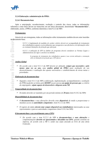 - 119 -
-
Uanderson Rebula de Oliveira Ergonomia e Segurança do Trabalho
3.2.4 Elaboração e administração do PPRA
3.2.4.1 Documento-base
Após a antecipação, reconhecimento, avaliação e controle dos riscos, todas as informações
referentes a estas fases devem ser transcritas em um único documento, denominado “documento-base”,
elaborando, assim, o PPRA, conforme determina o item 9.2.2 da NR9.
Treinamentos
Através de um cronograma, todas as informações sobre treinamentos também devem estar inseridas
no documento-base:
9.3.5.3. A implantação de medidas de caráter coletivo deverá ser acompanhada de treinamento
dos trabalhadores quanto os procedimentos que assegurem a sua eficiência e de informação sobre
as eventuais limitações de proteção que ofereçam
9.3.5.5. A utilização de EPI no âmbito do programa deverá considerar as Normas Legais e
Administrativas em vigor e envolver no mínimo:
b) programa de treinamento dos trabalhadores quanto à sua correta utilização e orientação
sobre as limitações de proteção que o EPI oferece;
Análise Global
De acordo com o item 9.2.1.1 da NR9 deverá ser efetuada, sempre que necessário e pelo
menos uma vez ao ano, uma análise global do PPRA para avaliação do seu
desenvolvimento e realização dos ajustes necessários e estabelecimento de novas metas e
prioridades.
Elaboração do documento-base
Segundo o item 9.3.1.1 da NR9 a elaboração, implementação, acompanhamento e avaliação
do PPRA poderão ser feitos pelo SESMT ou por pessoa ou equipe de pessoas que, a critério
do empregador, sejam capazes de desenvolver o disposto nesta NR.
Temporalidade do documento-base
Os dados deverão ser mantidos por um período mínimo de 20 anos (item 9.3.8.2 da NR9)
Disponibilidade do documento-base
O documento-base e suas alterações deverão estar disponíveis de modo a proporcionar o
imediato acesso às autoridades competentes. (item 9.2.2.2 da NR9)
O registro de dados deverá estar sempre disponível aos trabalhadores interessados ou seus
representantes e para as autoridades competentes (item 9.3.8.3 da NR9)
O documento-base e seu envolvimento com a CIPA
De acordo com o item 9.2.2.1 da NR9 o documento-base e suas alterações e
complementações deverão ser apresentados e discutidos na CIPA, quando existente na
empresa, de acordo com a NR 5, sendo sua cópia anexada ao livro de atas desta
Comissão.
 
