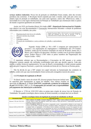 - 12 -
Uanderson Rebula de Oliveira Ergonomia e Segurança do Trabalho
serviços médicos industriais. Novas leis de proteção ao trabalhador foram criadas, além das revisões
periódicas das existentes. A Revolução Social expandiu por todo o mundo, onde cada país criava sua
própria regra de proteção ao trabalhador, uns eram mais rigorosos, outros não. Observou-se, então, a
necessidade de se criar regras internacionais de Proteção ao Trabalhador que orientassem todos os países
do mundo a seguirem igualmente um caminho.
Assim, em 1919, em Genebra (Suíça), foi criada a OIT – Organização Internacional do Trabalho,
cujo objetivo era criar Recomendações e Convenções internacionais buscando a solução de problemas
relacionados com o trabalho, tais como:
- Regulamentação das horas de trabalho;
- Duração máxima da jornada;
- Salário;
- Liberdade sindical;
- Proteção dos trabalhadores contra acidentes do trabalho e enfermidades;
- Etc.
Segundo Araújo (2008, p. 30) a OIT é composta por representantes de
governos e de organizações de empregadores e trabalhadores dos 178 Estados-
membros, sendo que há escritórios instalados em mais de 40 países, dentre eles, o
Brasil, com o objetivo de aproximar e facilitar o contato com os governos daqueles
países. Podem filiar-se à OIT todos os países membros das Organizações das
Nações Unidas – ONU.
É importante salientar que as Recomendações e Convenções da OIT passam a ter caráter
obrigatório somente quando são ratificadas (confirmadas) pelo país que decidiu segui-la. Cada país
escolhe a melhor forma de regulamentá-la. No caso do Brasil a recomendação é válida somente quando
aprovada pelo Congresso Nacional e, a partir daí, instituída em forma de Lei, Decreto ou Normas gerais.
Não há dúvida de que a OIT sempre teve papel relevante na humanização das condições de
trabalho, sendo certo que suas recomendações foram aceitas pela esmagadora maioria dos paises.
1.1.3 Evolução da Legislação no Brasil
No Brasil, desde o início do século XX, diversos projetos buscavam instituir uma
lei específica para regulamentar as regras do trabalho. Esse esforço resultou na
aprovação do Decreto n. 3.724 de 15/01/1919, considerado a primeira lei acidentária
do país (OLIVEIRA, 2007, p. 35). O empregador foi onerado com a responsabilidade
pelo pagamento das indenizações acidentárias.
O Decreto n. 3.724 de 15/01/1919 abriu as portas para criação de novas Leis de Proteção do
Trabalhador. No quadro cronológico abaixo consta, de forma resumida, a evolução das Leis no Brasil:
Quadro cronológico básico da legislação de proteção do trabalhador no Brasil
Documentos legais Descrição sucinta
Decreto 3.724, de 15/01/1919
Sobre acidentes do trabalho, tornando obrigatório o SAT – seguro contra acidentes do trabalho. Este seguro
tem por objetivo cobrar das empresas valores para custear as ações preventivas e indenizações decorrentes de
acidentes e doenças ocupacionais.
Decreto 4.682 de 24/01/1923
Cria a Previdência Social para ferroviários, assegurando, assim, a aposentadoria ordinária ou por tempo de
serviço e por invalidez, a pensão por morte e assistência médica. Generalizou-se, a Previdência Social, passando
a amparar todos os empregados. A Previdência Social, mediante contribuição, tem por fim assegurar aos seus
beneficiários meios indispensáveis de manutenção, por motivo de incapacidade, desemprego involuntário, idade
avançada, tempo de serviço, encargos familiares e morte daqueles de quem dependiam economicamente. Muitos
países possuem sistemas de previdência social. Site: www.previdencia.gov.br
Decreto 19.433, de 26/11/1930 Cria o Ministério do Trabalho, Indústria e Comércio. O Ministério do Trabalho tem por objetivo representar o
governo em assuntos relacionados às interfaces envolvidas ao trabalho. Site: www.mte.gov.br
Decreto 24.637, de 10/07/1934 Ampliou o conceito de acidente do trabalho para abranger as doenças profissionais
Segundo Nascimento (2006, p. 84) Convenção é um acordo internacional
votado pela conferência da OIT, uma vez aprovada, a OIT dá
conhecimento dela aos Estados-membros para fins de ratificação.
 