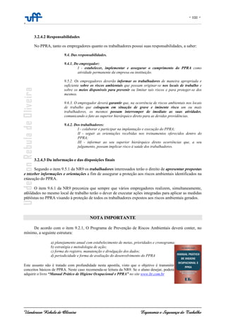 - 121 -
-
Uanderson Rebula de Oliveira Ergonomia e Segurança do Trabalho
3.2.4.2 Responsabilidades
No PPRA, tanto os empregadores quanto os trabalhadores possui suas responsabilidades, a saber:
9.4. Das responsabilidades.
9.4.1. Do empregador:
I - estabelecer, implementar e assegurar o cumprimento do PPRA como
atividade permanente da empresa ou instituição.
9.5.2. Os empregadores deverão informar os trabalhadores de maneira apropriada e
suficiente sobre os riscos ambientais que possam originar-se nos locais de trabalho e
sobre os meios disponíveis para prevenir ou limitar tais riscos e para proteger-se dos
mesmos.
9.6.3. O empregador deverá garantir que, na ocorrência de riscos ambientais nos locais
de trabalho que coloquem em situação de grave e iminente risco um ou mais
trabalhadores, os mesmos possam interromper de imediato as suas atividades,
comunicando o fato ao superior hierárquico direto para as devidas providências.
9.4.2. Dos trabalhadores:
I - colaborar e participar na implantação e execução do PPRA;
II - seguir as orientações recebidas nos treinamentos oferecidos dentro do
PPRA;
III - informar ao seu superior hierárquico direto ocorrências que, a seu
julgamento, possam implicar risco à saúde dos trabalhadores.
3.2.4.3 Da informação e das disposições finais
Segundo o item 9.5.1 da NR9 os trabalhadores interessados terão o direito de apresentar propostas
e receber informações e orientações a fim de assegurar a proteção aos riscos ambientais identificados na
execução do PPRA.
O item 9.6.1 da NR9 preconiza que sempre que vários empregadores realizem, simultaneamente,
atividades no mesmo local de trabalho terão o dever de executar ações integradas para aplicar as medidas
previstas no PPRA visando à proteção de todos os trabalhadores expostos aos riscos ambientais gerados.
NOTA IMPORTANTE
De acordo com o item 9.2.1, O Programa de Prevenção de Riscos Ambientais deverá conter, no
mínimo, a seguinte estrutura:
a) planejamento anual com estabelecimento de metas, prioridades e cronograma;
b) estratégia e metodologia de ação;
c) forma do registro, manutenção e divulgação dos dados;
d) periodicidade e forma de avaliação do desenvolvimento do PPRA
Este assunto não é tratado com profundidade nesta apostila, visto que o objetivo é transmitir
conceitos básicos de PPRA. Neste caso recomenda-se leitura da NR9. Se o aluno desejar, poderá
adquirir o livro “Manual Prático de Higiene Ocupacional e PPRA” no site www.ltr.com.br
 