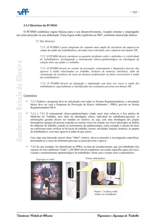 - 127 -
-
Uanderson Rebula de Oliveira Ergonomia e Segurança do Trabalho
3.3.3 Diretrizes do PCMSO
O PCMSO estabelece regras básicas para o seu desenvolvimento, visando orientar o empregador
em como proceder na sua elaboração. Estas regras estão explícitas na NR7, conforme transcrição abaixo:
7.2. Das diretrizes.
7.2.1. O PCMSO é parte integrante do conjunto mais amplo de iniciativas da empresa no
campo da saúde dos trabalhadores, devendo estar articulado com o disposto nas demais NR..
7.2.2. O PCMSO deverá considerar as questões incidentes sobre o indivíduo e a coletividade
de trabalhadores, privilegiando o instrumental clínico-epidemiológico na abordagem da
relação entre sua saúde e o trabalho.
7.2.3. O PCMSO deverá ter caráter de prevenção, rastreamento e diagnóstico precoce dos
agravos à saúde relacionados ao trabalho, inclusive de natureza subclínica, além da
constatação da existência de casos de doenças profissionais ou danos irreversíveis à saúde
dos trabalhadores.
7.2.4. O PCMSO deverá ser planejado e implantado com base nos riscos à saúde dos
trabalhadores, especialmente os identificados nas avaliações previstas nas demais NR..
Comentários
7.2.1 Embora o programa deva ter articulação com todas as Normas Regulamentadoras, a articulação
básica deve ser com o Programa de Prevenção de Riscos Ambientais - PPRA, previsto na Norma
Regulamentadora NR-9.
7.2.2 e 7.2.3 O instrumental clinico-epidemiológico citado neste item refere-se à boa prática da
Medicina do Trabalho, pois além da abordagem clinica individual do trabalhador-paciente, as
informações geradas devem ser tratadas no coletivo, ou seja, com uma abordagem dos grupos
homogêneos (grupos de pessoas expostas ao mesmo risco) em relação aos riscos detectados na análise
do ambiente de trabalho, usando os instrumentos da epidemiologia, como exemplo o cálculo de taxas
ou coeficientes para verificar se há locais de trabalho, setores, atividades, funções, horários, ou grupos
de trabalhadores, com mais agravos à saúde do que outros.
Caso algo seja detectado através deste "olhar" coletivo, deve-se proceder a investigações especificas,
procurando-se a causa do fenômeno para que se possa prevenir o agravo.
7.2.4 Se, por exemplo, for identificado no PPRA, na fase de reconhecimento, que um trabalhador fica
exposto ao risco ambiental “ruído”, o PCMSO deverá estabelecer um exame específico para este risco,
visando o monitoramento epidemiológico do trabalhador. Neste caso o exame seria o audiométrico.
 