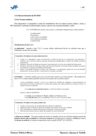 - 128
-
Uanderson Rebula de Oliveira Ergonomia e Segurança do Trabalho
3.3.4 Desenvolvimento do PCMSO
3.3.4.1 Exames médicos
Para diagnosticar e acompanhar a saúde dos trabalhadores deve-se realizar exames médicos. Assim, a
NR7 determina a realização de determinados exames, cada um com sua particularidade, a saber:
7.4.1. O PCMSO deve incluir, entre outros, a realização obrigatória dos exames médicos:
a) admissional;
b) periódico;
c) de retorno ao trabalho;
d) de mudança de função;
e) demissional.
Detalhamento do item 7.4.1
a) admissional – Segundo o item 7.4.3.1 o exame médico admissional deverá ser realizado antes que o
trabalhador assuma suas atividades.
Comentários: Os objetivos do exame admissional são:
Avaliar se o empregado é capaz de desenvolver a tarefa da qual vai ser responsável, com segurança e
eficiência, isto é, procurar detectar alterações de Saúde que predisponham a acidentes de trabalho e doenças
profissionais;
Identificar alterações de Saúde que possam ser agravadas pelo exercícios da atividade laboral proposta;
Identificar alterações de Saúde que, embora não atuem diretamente na interação homem-trabalho, necessitem
de tratamento, correções ou trabalho de manutenção;
Iniciar as atividades Primárias de Saúde, com orientações e recomendações quanto aos riscos da atividade
profissional a ser desenvolvida, e como promover e proteger sua Saúde.
b) Periódico – “periódico significa que ocorre em intervalos regulares; pré-determinados”. De acordo com o
item 7.4.3.2 o exame médico periódico deverá ser de acordo com os critérios abaixo:
a) para trabalhadores expostos a riscos ou a situações de trabalho que impliquem o desencadeamento ou
agravamento de doença ocupacional, ou, ainda, para aqueles que sejam portadores de doenças crônicas, os
exames deverão ser repetidos:
a.1) a cada ano ou a intervalos menores, a critério do médico encarregado.
b) para os demais trabalhadores:
b.1) anual, quando menores de 18 anos e maiores de 45 anos de idade;
b.2) a cada dois anos, para os trabalhadores entre 18 anos e 45 anos de idade.
Comentários: Os objetivos do exame periódico são:
Avaliar as repercussões da atividade laboral na Saúde do trabalhador;
Diagnosticar precocemente as alterações de Saúde relacionadas ou não com o trabalho;
Dar continuidade ao trabalho educacional de Promoção e Proteção da Saúde;
Detectar precocemente desvios e falhas das medidas de controle ambiental.
c) Retorno ao trabalho – No exame médico de retorno ao trabalho, deverá ser realizado obrigatoriamente no
primeiro dia da volta ao trabalho de trabalhador ausente por período igual ou superior a 30 dias por motivo
de doença ou acidente, de natureza ocupacional ou não, ou parto (ITEM 7.4.3.3 da NR7).
 