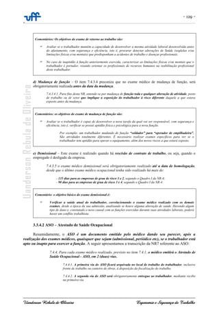 - 129 -
-
Uanderson Rebula de Oliveira Ergonomia e Segurança do Trabalho
Comentários: Os objetivos do exame de retorno ao trabalho são:
Avaliar se o trabalhador mantém a capacidade de desenvolver a mesma atividade laboral desenvolvida antes
do afastamento, com segurança e eficiência, isto é, procurar detectar alterações de Saúde (seqüelas e/ou
limitações físicas e/ou mentais) que predisponham a acidentes de trabalho e doenças profissionais.
No caso de inaptidão à função anteriormente exercida, caracterizar as limitações físicas e/ou mentais que o
trabalhador é portador, visando orientar os profissionais de recursos humanos na reabilitação profissional
deste trabalhador.
d) Mudança de função – O item 7.4.3.4 preconiza que no exame médico de mudança de função, será
obrigatoriamente realizada antes da data da mudança.
7.4.3.4.1. Para fins desta NR, entende-se por mudança de função toda e qualquer alteração de atividade, posto
de trabalho ou de setor que implique a exposição do trabalhador à risco diferente daquele a que estava
exposto antes da mudança.
Comentários: os objetivos do exame de mudança de função são:
Avaliar se o trabalhador é capaz de desenvolver a nova tarefa da qual vai ser responsável, com segurança e
eficiência, isto é, verificar se possui aptidão física e psicológica para a nova função.
Por exemplo: um trabalhador mudando de função “soldador” para “operador de empilhadeira”.
São atividades totalmente diferentes. É necessário realizar exames específicos para ver se o
trabalhador tem aptidão para operar o equipamento, além dos novos riscos a que estará exposto.
e) Demissional – Este exame é realizado quando há rescisão de contrato de trabalho, ou seja, quando o
empregado é desligado da empresa.
7.4.3.5 o exame médico demissional será obrigatoriamente realizado até a data de homologação,
desde que o último exame médico ocupacional tenha sido realizado há mais de:
- 135 dias para as empresas de grau de risco 1 e 2, segundo o Quadro I da NR-4;
- 90 dias para as empresas de grau de risco 3 e 4, segundo o Quadro I da NR-4.
Comentário: o objetivo básico do exame demissional é:
Verificar a saúde atual do trabalhador, correlacionando o exame médico realizado com os demais
exames, desde a época da sua admissão, analisando se houve alguma alteração de saúde. Havendo algum
tipo de dano e, constatado o nexo causal com as funções exercidas durante suas atividades laborais, poderá
haver um conflito trabalhista.
3.3.4.2 ASO – Atestado de Saúde Ocupacional
Resumidamente, o ASO é um documento emitido pelo médico dando seu parecer, após a
realização dos exames médicos, quaisquer que sejam (admissional, periódico etc), se o trabalhador está
apto ou inapto para exercer a função. A seguir apresentamos a transcrição da NR7 referente ao ASO:
7.4.4. Para cada exame médico realizado, previsto no item 7.4.1, o médico emitirá o Atestado de
Saúde Ocupacional - ASO, em 2 (duas) vias.
7.4.4.1. A primeira via do ASO ficará arquivada no local de trabalho do trabalhador, inclusive
frente de trabalho ou canteiro de obras, à disposição da fiscalização do trabalho.
7.4.4.2. A segunda via do ASO será obrigatoriamente entregue ao trabalhador, mediante recibo
na primeira via.
 