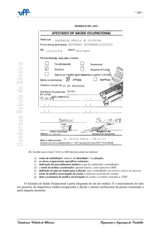 - 130 -
-
Uanderson Rebula de Oliveira Ergonomia e Segurança do Trabalho
MODELO DE ASO
De Acordo com o item 7.4.4.3 o ASO deverá conter no mínimo:
a) nome do trabalhador, número da identidade e sua função;
b) os riscos ocupacionais específicos existentes;
c) indicação dos procedimentos médicos a que foi submetido o trabalhador;
d) o nome do médico coordenador, quando houver, com respectivo CRM;
e) definição de apto ou inapto para a função que o trabalhador vai exercer, exerce ou exerceu;
f) nome do médico encarregado do exame e endereço ou forma de contato;
g) data e assinatura do médico encarregado do exame e carimbo contendo n. CRM
O Atestado de Saúde Ocupacional é parte integrante de um ato médico. É o encerramento de todo
um processo de diagnóstico médico-ocupacional e decide o destino profissional da pessoa examinada a
partir daquele momento.
AUTORAY AUTOMOBILÍSTICO
DR. UALISON REBULA - CRM 44.761
10145414-8
UANDERSON REBULA DE OLIVEIRA
Montagem
AUTORAY AUTOMOBILÍSTICO
DR. UALISON REBULA - CRM 44.761
10145414-8
UANDERSON REBULA DE OLIVEIRA
Montagem
24 - 3324-7654
 