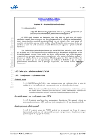 - 131 -
-
Uanderson Rebula de Oliveira Ergonomia e Segurança do Trabalho
.
3.3.5 Elaboração e administração do PCMSO
3.3.5.1 Planejamento e registro de dados
Relatório anual
7.4.6. O PCMSO deverá obedecer a um planejamento em que estejam previstas as ações de
saúde a serem executadas durante o ano, devendo estas ser objeto de relatório anual.
7.4.6.1. O relatório anual deverá discriminar, por setores da empresa, o número e a natureza
dos exames médicos, incluindo avaliações clínicas e exames complementares, estatísticas de
resultados considerados anormais, assim como o planejamento para o próximo ano.
O relatório anual e seu envolvimento com a CIPA
7.4.6.2. O relatório anual deverá ser apresentado e discutido na CIPA, quando existente na
empresa, de acordo com a NR 5, sendo sua cópia anexada ao livro de atas daquela comissão.
Arquivamento do relatório anual
7.4.6.3. O relatório anual do PCMSO poderá ser armazenado na forma de arquivo
informatizado, desde que este seja mantido de modo a proporcionar o imediato acesso por
parte do agente da inspeção do trabalho.
CÓDIGO DE ÉTICA MÉDICA
http://www.portalmedico.org.br/
Capitulo III - Responsabilidade Profissional
É vedado ao médico:
Artigo 29 - Praticar atos profissionais danosos ao paciente, que possam ser
caracterizados como imperícia, imprudência ou negligência.
O Médico está assinando um documento com valor legal, no qual atesta que aquele
trabalhador, naquela data, apresentava uma determinada condição de trabalho ou sua incapacidade
para o mesmo trabalho, assumindo a responsabilidade por esta afirmativa. Para poder atestar tal
condição, está implícito que este médico conhece o local de trabalho e os nossos envolvidos na
atividade de quem está sendo examinado, podendo determinar com segurança a aptidão ou não do
trabalhador.
Este conhecimento passa obrigatoriamente por um PCMSO bem realizado, o qual, por sua
vez, se baseia num PPRA que determine com exatidão os riscos ocupacionais presentes nos locais
de trabalho daquela empresa. Assim sendo, não deve o médico praticar o ato médico do exame
ocupacional sem que esteja seguro dos seus conhecimentos sobre aquele trabalhador e seu local e
processo de trabalho. Torna-se aqui evidente a dificuldade, para não dizer impossibilidade, da
maioria dos médicos que não tem especialização em Medicina do Trabalho ou que não esteja
profundamente familiarizado com a patologia ocupacional, em realizar exames médicos
ocupacionais
 