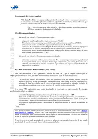 - 132 -
-
Uanderson Rebula de Oliveira Ergonomia e Segurança do Trabalho
Arquivamento dos exames médicos
7.4.5. Os dados obtidos nos exames médicos, incluindo avaliação clínica e exames complementares,
as conclusões e as medidas aplicadas deverão ser registrados em prontuário clínico individual, que
ficará sob a responsabilidade do médico-coordenador do PCMSO.
7.4.5.1. Os registros a que se refere o item 7.4.5 deverão ser mantidos por período mínimo de
20 (vinte) anos após o desligamento do trabalhador.
3.3.5.2 Responsabilidades
De acordo com o item 7.3.1, compete ao empregador:
a) garantir a elaboração e efetiva implementação do PCMSO.
b) custear sem ônus para o empregado todos os procedimentos relacionados ao PCMSO;
c) indicar um médico coordenador responsável pela execução do PCMSO;
d) no caso de a empresa estar desobrigada de manter médico do trabalho, deverá o empregador
indicar médico do trabalho, empregado ou não da empresa, para coordenar o PCMSO;
e) inexistindo médico do trabalho na localidade, o empregador poderá contratar médico de outra
especialidade para coordenar o PCMSO.
De acordo com o item 7.3.2, compete ao médico coordenador:
a) realizar os exames médicos previstos no item 7.4.1 ou encarregar os mesmos a profissional
médico familiarizado com os princípios da patologia ocupacional e suas causas, bem como com o
ambiente, as condições de trabalho e os riscos a que está ou será exposto cada trabalhador da
empresa a ser examinado;
3.3.5.3 Do afastamento do trabalhador (nexo causal)
Para fins preventivos, a NR7 preconiza, através do item 7.4.7, que a simples constatação da
exposição excessiva ao risco, deverá o trabalhador ser afastado do local de trabalho ou risco:
“se verificado, através da avaliação clínica do trabalhador e/ou dos exames, apenas exposição
excessiva ao risco, mesmo sem qualquer sintomatologia ou sinal clínico, deverá o trabalhador ser
afastado do local de trabalho, ou do risco, até que esteja normalizado o indicador biológico de
exposição e as medidas de controle nos ambientes de trabalho tenham sido adotadas”
Já o item 7.4.8 determina que, sendo constatado a ocorrência ou agravamento de doenças
profissionais, caberá ao médico:
a) solicitar à empresa a emissão da Comunicação de Acidente do Trabalho - CAT;
b) indicar, quando necessário, o afastamento do trabalhador da exposição ao risco, ou do trabalho;
c) encaminhar o trabalhador à Previdência Social para estabelecimento de nexo causal, avaliação de
incapacidade e definição da conduta previdenciária em relação ao trabalho;
d) orientar o empregador quanto à necessidade de adoção de medidas de controle no ambiente de
trabalho.
Livro
Para efeitos de simples informação didática, existe um livro do Ministério da Saúde, com o título “Doenças
Relacionadas ao Trabalho”, Brasília, 2001, com 580 páginas, onde são relacionadas todas as doenças que
podem ser adquiridas pelos trabalhadores em função dos riscos que estão expostos. Este livro está disponível
no site do Ministério da Saúde gratuitamente para download.
É um livro excelente pela avaliação do professor, e altamente recomendável para fins de um estudo
aprofundado de uma determinada doença relacionada ao trabalho.
 