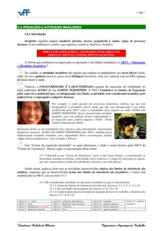 - 133 -
-
Uanderson Rebula de Oliveira Ergonomia e Segurança do Trabalho
3.4 OPERAÇÕES E ATIVIDADES INSALUBRES
3.4.1 Introdução
Insalubre significa pouco saudável, doentio, nocivo, prejudicial à saúde, capaz de provocar
doenças. O seu antônimo é salubre, que significa saudável, higiênico, benéfico.
PORTANTO, OPERAÇÕES E ATIVIDADES INSALUBRES SÃO
AQUELAS NOCIVAS À SAÚDE, POUCO SAUDÁVEIS.
A Norma que estabelece as regras para as operações e atividades insalubres é a NR15 – “Operações
e Atividades Insalubres”.
Na verdade, as atividades insalubres são aquelas que expõem os trabalhadores aos riscos físicos (ruído,
calor, frio etc), químicos (poeiras, gases etc) e biológicos (bactérias, vírus etc), como já visto na NR9, capazes
de causar danos à saúde.
Todavia, a INSALUBRIDADE É CARACTERIZADA quando há exposição do trabalhador ao
risco ambiental ACIMA de seu LIMITE PERMITIDO. A NR15 Estabelece os Limites de Exposição
para cada risco ambiental que, se ultrapassado este limite, a atividade será considerada insalubre, pois
poderá levar o empregado a adquirir doenças.
Por exemplo: o ruído gerado nos processos industriais, embora seja um som
desagradável, é permitido ouvi-lo desde que não seja ultrapassado o seu limite
estabelecido pela NR15. Caso o trabalhador ficar exposto ao ruído ACIMA DO
LIMITE PERMITIDO, ficará caracterizada atividade
insalubre, pois sua audição ficará comprometida e,
ao longo dos anos, poderá adquirir a PAIR – Perda
Auditiva Induzida por Ruído.
Da mesma forma, se um trabalhador fica exposto a uma determinada concentração
de poeiras minerais, ACIMA DO LIMITE PERMITIDO pela NR15, também ficará
caracterizada atividade insalubre, pois, dependendo desta concentração, poderá
causar doenças pulmonares, como exemplo a Silicose.
Este “Limite de exposição permitido” no qual chamamos, é dado o nome técnico pela NR15 de
“Limite de Tolerância”. Abaixo segue a conceituação deste termo:
15.1.5 Entende-se por "Limite de Tolerância", para os fins desta Norma, a concentração ou
intensidade máxima ou mínima, relacionada com a natureza e o tempo de exposição ao agente,
que não causará dano à saúde do trabalhador, durante a sua vida laboral.
Sendo assim, pode-se dizer que as atividades desenvolvidas abaixo dos limites de tolerância são
salubres, enquanto que as desenvolvidas acima dos limites de tolerância são insalubres; e assim está
estabelecido na NR15, em seu item 15.1:
15.1 São consideradas atividades ou operações insalubres as que se desenvolvem:
15.1.1 Acima dos limites de tolerância previstos nos Anexos n.ºs 1, 2, 3, 5, 11 e 12;
15.1.3 Nas atividades mencionadas nos Anexos n.ºs 6, 13 e 14;
15.1.4 Comprovadas através de laudo de inspeção do local de trabalho, constantes dos
Anexos nºs 7, 8, 9 e 10.
Anexo 1 e 2 – ruído Anexo 6 – condições hiperbáricas Anexo 10 – umidade Anexo 14 – agentes
biológicosAnexo 3 – calor Anexo 7 – Radiações não ionizantes Anexo 11 – agentes químicos
Anexo 4 – iluminância (revogado) Anexo 8 – Vibrações Anexo 12 – poeiras minerais
Anexo 5 – Radiação ionizante Anexo 9 – Frio Anexo 13 – agentes químicos
 