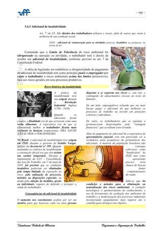 - 135 -
-
Uanderson Rebula de Oliveira Ergonomia e Segurança do Trabalho
3.4.3 Adicional de insalubridade
Art. 7º da CF. São direitos dos trabalhadores urbanos e rurais, além de outros que visem à
melhoria de sua condição social:
XXIII - adicional de remuneração para as atividades penosas, insalubres ou perigosas, na
forma da lei;
Constatado que o Limite de Tolerância do risco ambiental foi
ultrapassado na operação ou atividade, o trabalhador terá o direito de
receber um adicional de insalubridade, conforme previsto no art. 7 da
Constituição Federal.
A idéia do legislador em estabelecer a obrigatoriedade do pagamento
do adicional de insalubridade tem como princípio punir o empregador por
expor o trabalhador a riscos ambientais acima dos limites permissíveis,
face aos riscos gerados em seus processos produtivos.
Breve histórico da insalubridade
A prática da
insalubridade teve
sua origem durante
a Revolução
Industrial Inglesa
(1760 – 1830).
Quando os
adicionais foram
criados, a finalidade era de que servissem como uma
verba alimentar. A expectativa era de que se
alimentando melhor, o trabalhador ficaria mais
resistente às doenças ocupacionais. ORA, SAÚDE
NÃO SE TROCA POR DINHEIRO.
No Brasil, o adicional de insalubridade teve origem
em 1938, durante o governo de Getúlio Vargas,
através do decreto-lei nº 399. Quando
instituídos os critérios de insalubridade
a orientação oficial era que eles teriam
um caráter temporário. Durante a
implantação da CLT – Consolidação
das Leis do Trabalho, em 1º de maio de
1943, foi previsto que as condições
insalubres poderiam ser eliminadas
pelo tempo limitado da exposição ao
risco, pela utilização de processos,
métodos ou disposições especiais, ou
ainda pela adoção de medidas, gerais
ou individuais, capazes de defender e proteger a
saúde do trabalhador.
Conseqüências do adicional de insalubridade
O aumento nos vencimentos acabou por ser um
atrativo para que houvesse cada vez mais pessoas
dispostas a se exporem aos riscos e, com isto, o
contingente de adoecimentos cresceu ao invés de
diminuir.
De um lado, empregadores achando que sai mais
barato pagar o adicional do que melhorar os
processos de trabalho ou investir em proteções
coletivas e individuais.
De outro, os trabalhadores que se sujeitam a
permanecerem desprotegidos pela “vantagem
financeira” que acreditam estar levando.
Além do pagamento do adicional há a expectativa da
aposentadoria especial, esta sim parecendo ser a
verdadeira mola propulsora da permanência dos
adicionais. A maioria da população brasileira não
consegue
sobreviver como
‘beneficiário’ do
INSS, mas como
aposentado
precoce teria
chance de buscar
fontes
complementares
de renda.
Sabe-se que há
condições e métodos para a eliminação ou
neutralização dos riscos ambientais. A evolução
tecnológica, o aprimoramento do conhecimento, o
uso de ferramentas de avaliação dos ambientes de
trabalho e a modernização dos processos industriais
incorporando equipamentos mais seguros são o
caminho para alcançar este objetivo.
 