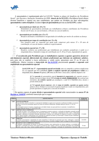 - 137 -
Uanderson Rebula de Oliveira Ergonomia e Segurança do Trabalho
A aposentadoria é regulamentada pela Lei 8.213/91 “Institui os planos de benefícios da Previdência
Social”, por Decretos e Instruções Normativas do INSS. Através da Lei 8.213/91 a Previdência Social oferece
diversos benefícios e seguros aos seus contribuintes, que podem ser divididos em duas sub-categorias:
aposentadoria e outros benefícios. Existem 4 tipos de aposentadoria prevista na Lei 8.213/91, a saber:
Aposentadoria por idade (art. 48 a 51)
Modalidade de aposentadoria destinada aos trabalhadores urbanos contribuintes da Previdência
Social com 65 anos, no caso de homens, e 60 anos no caso de mulheres;
Aposentadoria por invalidez (art. 42 a 47)
Benefício destinado a trabalhadores incapacitados de trabalhar por motivo de acidente ou doença.
Aposentadoria por tempo de contribuição (art. 52 a 56)
Este benefício pode ser requerido por quem pode comprovar pelo menos 35 e 30 anos de
contribuição, no caso de homens e mulheres respectivamente.
Aposentadoria especial (art. 57 e 58)
Benefício exclusivo aos profissionais que trabalharam em condições prejudiciais à saúde ou à
integridade física, limitando o tempo de contribuição em 15, 20 ou 25 anos, dependendo do agente.
É reconhecido pela Previdência que os trabalhadores expostos a agentes agressivos devem ter
um tratamento especial, diferenciado dos demais profissionais que laboram em ambientes salubres,
pois estes não se expõem a riscos ambientais e, sendo assim, aposentam com 35 ou 30 anos de
contribuição. Abaixo veremos a transcrição da Lei 8.213/91 preconizando quando o segurado será
enquadrado na aposentadoria especial:
Lei 8.213/91 Art. 57. A aposentadoria especial será devida, uma vez cumprida a carência exigida nesta
Lei, ao segurado que tiver trabalhado sujeito a condições especiais que prejudiquem a saúde ou a
integridade física, durante 15 (quinze), 20 (vinte) ou 25 (vinte e cinco) anos, conforme dispuser a lei
§ 3º A concessão da aposentadoria especial dependerá de comprovação pelo segurado, perante o
Instituto Nacional do Seguro Social–INSS, do tempo de trabalho PERMANENTE, não ocasional nem
intermitente, em condições especiais que prejudiquem a saúde ou a integridade física, durante o
período mínimo fixado.
§ 4º O segurado deverá comprovar, além do tempo de trabalho, exposição aos agentes nocivos
químicos, físicos, biológicos ou associação de agentes prejudiciais à saúde ou à integridade física, pelo
período equivalente ao exigido para a concessão do benefício.
Os agentes capazes de gerar direito à aposentadoria especial estão mencionados no anexo IV do
Decreto n. 3.048/99, conforme transcrição que se segue:
CÓDIGO AGENTE NOCIVO TEMPO DE
EXPOSIÇÃO
1.0.0 AGENTES QUÍMICOS
O que determina o direito ao benefício é a exposição do trabalhador ao agente nocivo presente no ambiente de trabalho e no processo
produtivo, em nível de concentração superior aos limites de tolerância estabelecidos. (Redação dada pelo Decreto, nº 3.265, de
29/11/99).
O rol de agentes nocivos é exaustivo, enquanto que as atividades listadas, nas quais pode haver a exposição, é exemplificativa.
(Redação dada pelo Decreto, nº 3.265, de 29/11/99)
1.0.1 ARSÊNIO E SEUS COMPOSTOS
a) extração de arsênio e seus compostos tóxicos; b) metalurgia de minérios arsenicais; c) utilização de hidrogênio arseniado (arsina)
em sínteses orgânicas e no processamento de componentes eletrônicos; d) fabricação e preparação de tintas e lacas; e) fabricação,
preparação e aplicação de inseticidas, herbicidas, parasiticidas e raticidas com a utilização de compostos de arsênio; f) produção de
vidros, ligas de chumbo e medicamentos com a utilização de compostos de arsênio; g) conservação e curtume de peles, tratamento e
preservação da madeira com a utilização de compostos de arsênio.
25 ANOS
1.0.2 ASBESTOS
a) extração, processamento e manipulação de rochas amiantíferas; b) fabricação de guarnições para freios, embreagens e materiais
isolantes contendo asbestos; c) fabricação de produtos de fibrocimento; d) mistura, cardagem, fiação e tecelagem de fibras de asbestos.
20 ANOS
1.0.3 BENZENO E SEUS COMPOSTOS TÓXICOS
a) produção e processamento de benzeno; b) utilização de benzeno como matéria-prima em sínteses orgânicas e na produção de
derivados; c) utilização de benzeno como insumo na extração de óleos vegetais e álcoois; d) utilização de produtos que contenham
benzeno, como colas, tintas, vernizes, produtos gráficos e solventes; e) produção e utilização de clorobenzenos e derivados; f)
25 anos
 