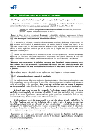- 14 -
Uanderson Rebula de Oliveira Ergonomia e Segurança do Trabalho
1.2 OBJETIVOS DA SEGURANÇA E MEDICINA DO TRABALHO
1.2.1 A Segurança do Trabalho nas organizações como garantia da integridade operacional
A Segurança do Trabalho é a ciência que atua na prevenção dos acidentes do trabalho e doenças
ocupacionais decorrentes dos fatores de riscos operacionais (adaptado de SALIBA, 2004, p. 19).
Prevenir quer dizer ver antecipadamente; chegar antes do acidente; tomar todas as providências
para que o acidente não tenha possibilidade de ocorrer.
Dentre os fatores de riscos operacionais destacam-se a eletricidade, máquinas e equipamentos, incêndios,
armazenamento e transporte de materiais, manuseio de produtos perigosos (tóxicos, inflamáveis, etc), ruído, calor, poeiras,
gases, enfim, todos aqueles riscos existentes em um ambiente de trabalho.
A prevenção de acidentes é uma atividade perfeitamente ao alcance do homem, visto que uma das
mais evidentes características de superioridade do ser humano sobre os demais seres vivos é a sua
capacidade de raciocínio e a previsão dos fatos e ocorrências que afetam o seu meio ambiente. Nesse
sentido, é muito importante observar que um acidente não é simples obra do acaso e pode trazer
conseqüências indesejáveis.
Sabe-se que os acidentes podem paralisar ou atrasar processos produtivos. Portanto os processos
produtivos (de fabricação, estocagem, manutenção, projetos etc) precisam ser confiáveis. É certo que,
com a redução dos acidentes poderão ser eliminados problemas que afetam o homem e a produção.
Quando a prática de segurança do trabalho é comum em uma determinada empresa, somada a outras
áreas com uma boa gestão (Engenharia, Administração, RH, etc) ela tende a ter suas operações bem mais
seguras e controladas, o que reduz a possibilidade de interrupção do seu processo produtivo em decorrência
de acidentes.
De certa forma, segurança do trabalho garante que haja uma integridade operacional das empresas.
1.2.2 O retorno do investimento em saúde do trabalhador
Na atual conjuntura, falar em investimentos é um tanto incerto, pois o empresariado está com o pé
atrás com qualquer proposta mirabolante de lucro. Não existem mais grandes negociatas, onde a empresa
ganha pela qualidade e não quantidade. Hoje, temos que raciocinar tanto em termos de aumentar
receitas, como reduzir custos. Uma das formas de cortar despesas, que pode ser bastante significativa.
Zelar pela segurança e bem estar dos empregados é obrigação prevista em vários artigos de nossa
legislação trabalhista, cível e até mesmo previdenciária. A cada dia a legislação é mais rigorosa no
sentido da prevenção de acidentes e preservação da saúde ocupacional, compelindo, desde as mais
singulares empresas, a aplicarem recursos em segurança do trabalho.
Tradicionalmente, nosso País é reconhecido pelo excessivo número de ações trabalhistas. Um
dos pedidos freqüentes nos processos trabalhistas são os pleitos relativos à saúde e segurança do
trabalhador, particularmente os adicionais de risco (insalubridade e periculosidade), além das
reintegrações por acidente do trabalho. Não podemos nos esquecer dos processos cíveis de indenização
por acidente do trabalho, que já há alguns anos estão se avolumando e, dada sua substancial condenação,
têm obrigado muitas empresas a fechar suas portas.
Logicamente, do ponto de vista empresarial, não podemos esquecer dos benefícios indiretos como
qualidade de vida no ambiente de trabalho, aumento do rendimento e principalmente satisfação da
necessidade básica de segurança.
 