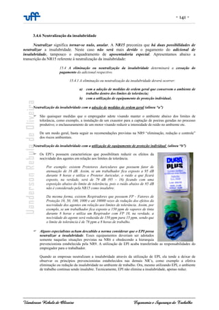 - 141 -
Uanderson Rebula de Oliveira Ergonomia e Segurança do Trabalho
3.4.6 Neutralização da insalubridade
Neutralizar significa tornar-se nulo, anular. A NR15 preconiza que há duas possibilidades de
neutralizar a insalubridade. Neste caso não será mais devido o pagamento do adicional de
insalubridade, tampouco o enquadramento de aposentadoria especial. Apresentamos abaixo a
transcrição da NR15 referente à neutralização da insalubridade:
15.4 A eliminação ou neutralização da insalubridade determinará a cessação do
pagamento do adicional respectivo.
15.4.1 A eliminação ou neutralização da insalubridade deverá ocorrer:
a) com a adoção de medidas de ordem geral que conservem o ambiente de
trabalho dentro dos limites de tolerância;
b) com a utilização de equipamento de proteção individual.
Neutralização da insalubridade com a adoção de medidas de ordem geral (alínea “a”)
São quaisquer medidas que o empregador adote visando manter o ambiente abaixo dos limites de
tolerância, como exemplo, a instalação de um exaustor para a captação de poeiras geradas no processo
produtivo; o enclausuramento de um motor visando reduzir a intensidade de ruído no ambiente etc.
De um modo geral, basta seguir as recomendações previstas na NR9 “eliminação, redução e controle”
dos riscos ambientais.
Neutralização da insalubridade com a utilização de equipamento de proteção individual (alínea “b”)
Os EPI’s possuem características que possibilitam reduzir os efeitos da
nocividade dos agentes em relação aos limites de tolerância.
Por exemplo: existem Protetores Auriculares que possuem fator de
atenuação de 16 dB. Assim, se um trabalhador fica exposto a 95 dB
durante 8 horas e utiliza o Protetor Auricular, o ruído a que ficará
exposto, na verdade, será de 79 dB (95 – 16) ficando com uma
exposição abaixo do limite de tolerância, pois o ruído abaixo de 85 dB
não é considerado pela NR15 como insalubre.
Da mesma forma, existem Respiradores que possuem FP - Fatores de
Proteção 10, 50, 100, 1000 e até 10000 vezes de redução dos efeitos da
nocividade dos agentes em relação aos limites de tolerância. Assim, por
exemplo, se um trabalhador fica exposto a 150 ppm de vapores de tinta
durante 8 horas e utiliza um Respirador com FP 10, na verdade, a
nocividade do agente será reduzida de 150 ppm para 15 ppm, sendo que
o limite de tolerância é de 78 ppm a 8 horas de trabalho.
Alguns especialistas acham descabido a norma considerar que o EPI possa
neutralizar a insalubridade. Esses equipamentos deveriam ser adotados
somente naquelas situações previstas na NR6 e obedecendo a hierarquia
prevencionista estabelecida pela NR9. A utilização de EPI acaba transferindo as responsabilidades do
empregador para o trabalhador.
Quando as empresas neutralizam a insalubridade através da utilização de EPI, ela tende a deixar de
observar os princípios prevencionistas estabelecidos nas demais NR’s, como exemplo a efetiva
eliminação ou redução da insalubridade no ambiente de trabalho. Ora, mesmo utilizando EPI, o ambiente
de trabalho continua sendo insalubre. Tecnicamente, EPI não elimina a insalubridade, apenas reduz.
 