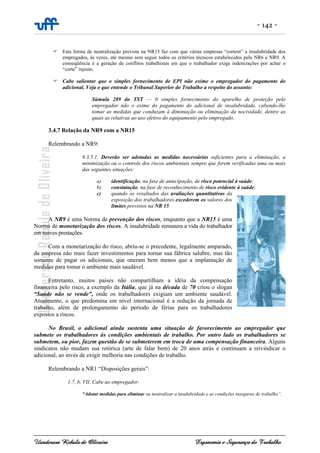 - 142 -
Uanderson Rebula de Oliveira Ergonomia e Segurança do Trabalho
Esta forma de neutralização prevista na NR15 faz com que várias empresas “cortem” a insalubridade dos
empregados, às vezes, até mesmo sem seguir todos os critérios técnicos estabelecidos pela NR6 e NR9. A
conseqüência é a geração de conflitos trabalhistas em que o trabalhador exige indenizações por achar o
“corte” injusto.
Cabe salientar que o simples fornecimento de EPI não exime o empregador do pagamento do
adicional. Veja o que entende o Tribunal Superior do Trabalho a respeito do assunto:
Súmula 289 do TST — 0 simples fornecimento do aparelho de proteção pelo
empregador não o exime do pagamento do adicional de insalubridade, cabendo-lhe
tomar as medidas que conduzam à diminuição ou eliminação da nocividade, dentre as
quais as relativas ao uso efetivo do equipamento pelo empregado.
3.4.7 Relação da NR9 com a NR15
Relembrando a NR9:
9.3.5.1. Deverão ser adotadas as medidas necessárias suficientes para a eliminação, a
minimização ou o controle dos riscos ambientais sempre que forem verificadas uma ou mais
das seguintes situações:
a) identificação, na fase de antecipação, de risco potencial à saúde;
b) constatação, na fase de reconhecimento de risco evidente à saúde;
c) quando os resultados das avaliações quantitativas da
exposição dos trabalhadores excederem os valores dos
limites previstos na NR 15
A NR9 é uma Norma de prevenção dos riscos, enquanto que a NR15 é uma
Norma de monetarização dos riscos. A insalubridade remunera a vida do trabalhador
em suaves prestações.
Com a monetarização do risco, abriu-se o precedente, legalmente amparado,
da empresa não mais fazer investimentos para tornar sua fábrica salubre, mas tão
somente de pagar os adicionais, que oneram bem menos que a implantação de
medidas para tomar o ambiente mais saudável.
Entretanto, muitos países não compartilham a idéia da compensação
financeira pelo risco, a exemplo da Itália, que já na década de 70 criou o slogan
“Saúde não se vende”, onde os trabalhadores exigiam um ambiente saudável.
Atualmente, o que predomina em nível internacional é a redução da jornada de
trabalho, além de prolongamento do período de férias para os trabalhadores
expostos a riscos.
No Brasil, o adicional ainda sustenta uma situação de favorecimento ao empregador que
submete os trabalhadores às condições ambientais de trabalho. Por outro lado os trabalhadores se
submetem, ou pior, fazem questão de se submeterem em troca de uma compensação financeira. Alguns
sindicatos não mudam sua retórica (arte de falar bem) de 20 anos atrás e continuam a reivindicar o
adicional, ao invés de exigir melhoria nas condições de trabalho.
Relembrando a NR1 “Disposições gerais”:
1.7, b, VII. Cabe ao empregador:
“Adotar medidas para eliminar ou neutralizar a insalubridade e as condições inseguras de trabalho”.
 