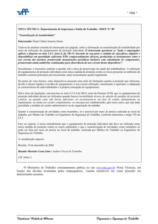 - 144 -
Uanderson Rebula de Oliveira Ergonomia e Segurança do Trabalho
NOTA TÉCNICA / Departamento de Segurança e Saúde do Trabalho - DSST/ N.º 89
"Neutralização de insalubridade"
Interessado: Paulo Cabral Amoras Júnior
Trata-se de analisar consulta do interessado em epígrafe, sobre a eliminação ou neutralização da insalubridade por
meio da utilização de equipamentos de proteção individual. O interessado questiona se "pode o empregador
aplicar o disposto no item 5.4.1, letra b, da NR-15, havendo de sua parte o cuidado de especificar, adquirir e
disponibilizar em quantidade suficiente EPIs comprovadamente eficazes, produzindo os treinamentos sobre o
uso correto dos mesmos, promovendo manutenções periódicas inclusive com substituição de componentes,
promovendo ainda auditorias continuadas para observância do uso correto destes dispositivos".
Inicialmente, é necessário analisar a questão sob a ótica da preservação da saúde dos trabalhadores. A utilização
de equipamentos de proteção individual como única medida de proteção contra os riscos presentes no ambiente de
trabalho contraria princípios prevencionistas, tanto tecnicamente quanto legalmente.
Do ponto de vista técnico, estes dispositivos possuem uma série de limitações quanto à proteção que oferecem,
devido a fatores ligados à escolha do equipamento, à sua correta utilização, manutenção e reposição, à adaptação
às características de cada trabalhador e à própria concepção do equipamento.
Sob a ótica da legislação, está previsto no item 9.3.5.4 da NR-9, texto da Portaria 25/94, que os equipamentos de
proteção individual devem ser utilizados quando houver inviabilidade técnica de adoção de medidas de proteção
coletiva, ou quando estas não forem suficientes ou encontrarem-se em fase de estudo, planejamento ou
implantação, ou ainda em caráter complementar, ou emergencial, estabelecendo, para esses casos, que seja dada
prioridade a medidas de caráter administrativo ou de organização do trabalho.
Quanto à caracterização de atividades como insalubres, só é possível por meio de perícia realizada no local de
trabalho, por Médico do Trabalho ou Engenheiro de Segurança do Trabalho, conforme determina o artigo 195 da
CLT.
Face ao exposto, é nosso entendimento que o equipamento de proteção individual não deve ser utilizado como
única medida de proteção contra os riscos ambientais e que a caracterização de atividades como insalubres só
pode ser feita por meio de perícia no local de trabalho, realizada por Médico do Trabalho ou Engenheiro de
Segurança do Trabalho.
À consideração superior.
Brasília, 19 de dezembro de 2002
Rinaldo Marinho Costa Lima / Auditor Fiscal do Trabalho
CIF 30461-1
O Ministério do Trabalho constantemente publica no site www.mte.gov.br Notas Técnicas, em
função das dúvidas levantadas pelos empregadores, visando orientá-los em como proceder em
determinados assuntos.
 