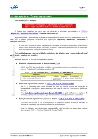 - 146 -
Uanderson Rebula de Oliveira Ergonomia e Segurança do Trabalho
3.5 OPERAÇÕES E ATIVIDADES PERICULOSAS
Periculoso significa perigoso.
PORTANTO, OPERAÇÕES E ATIVIDADES PERICULOSAS SÃO
AQUELAS QUE EXPÕEM O TRABALHADOR A RISCO DE VIDA.
A Norma que estabelece as regras para as operações e atividades periculosas é a NR16 –
“Operações e Atividades Periculosas”, Portarias, Decretos e leis.
A periculosidade é a circunstância em que o empregado está sujeito ao risco, normalmente risco de
vida, por 4 agentes perigosos elencados pela legislação: explosivos, inflamáveis, eletricidade e
radiações ionizantes.
É claro que o vigilante de banco, o motorista de carro forte, o socorrista das estradas, além de tantos
outros, estão sujeitos ao perigo. Entretanto, os agentes a que estão submetidos não se classificam,
pelo menos em nossa legislação, como periculosos.
Os trabalhadores que exercem atividades periculosas têm direito a uma remuneração adicional
de 30% sobre o salário que perceber.
Vejamos o que diz as Normas pertinentes ao assunto:
• Explosivos e inflamáveis (agente de risco previsto na NR16)
NR 16, item 16.1. São consideradas atividades e operações perigosas as constantes dos Anexos
números 1 e 2 desta Norma Regulamentadora-NR.
Anexos 1 e 2 – QUADRO RESUMIDO E ADAPTADO PELO PROFESSOR
Explosivos Inflamáveis
Armazenagem, manuseio, carregamento,
transporte, detonação dentre outros.
Produção, transporte, processamento e
armazenamento de gases, líquidos inflamáveis
dentre outros.
• Eletricidade (agente de risco previsto na Lei no
7.369, de 20 de setembro de 1985)
Art. 1o
O empregado que exerce atividade no setor de energia elétrica, em condições de
periculosidade, tem direito a uma remuneração adicional de trinta por cento sobre o salário que
perceber.
Nota: Este Lei é regulamentada pelo Decreto 93.412/86, o qual estabelece as hipóteses de
atividades, operações e áreas de risco que são caracterizados como periculoso aos eletricitários.
• Radiação ionizante (agente de risco previsto na Portaria n. 518, de 04 de Abril de 2003 do MTE)
De acordo com os arts. 1, 2 e 3 desta portaria, o trabalhador exposto a radiação ionizante ou
substâncias radioativas têm direito ao adicional de periculosidade.
Nota: As hipóteses que caracterizam periculosidades estão previstos no anexo desta portaria,
aprovado pelo CNEN – Comissão Nacional de Energia Nuclear.
Revogada
 